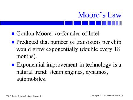 FPGA-Based System Design: Chapter 1 Copyright  2004 Prentice Hall PTR Moore’s Law n Gordon Moore: co-founder of Intel. n Predicted that number of transistors.