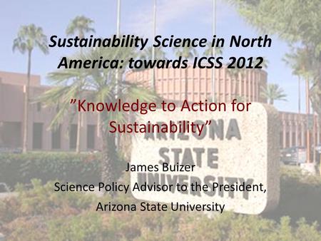 Sustainability Science in North America: towards ICSS 2012 ”Knowledge to Action for Sustainability” James Buizer Science Policy Advisor to the President,