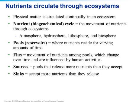 Copyright © 2008 Pearson Education, Inc., publishing as Pearson Benjamin Cummings Nutrients circulate through ecosystems Physical matter is circulated.