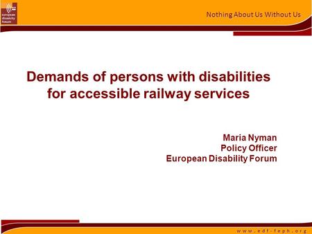 Nothing About Us Without Us w w w. e d f - f e p h. o r g Demands of persons with disabilities for accessible railway services Maria Nyman Policy Officer.