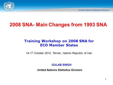 1 2008 SNA- Main Changes from 1993 SNA Training Workshop on 2008 SNA for ECO Member States 14-17 October 2012, Tehran, Islamic Republic of Iran GULAB SINGH.