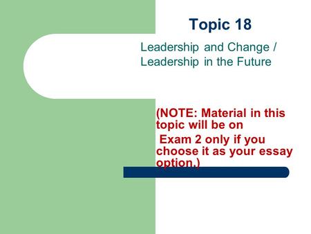 Topic 18 Leadership and Change / Leadership in the Future (NOTE: Material in this topic will be on Exam 2 only if you choose it as your essay option.)