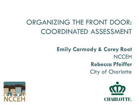 ORGANIZING THE FRONT DOOR: COORDINATED ASSESSMENT Emily Carmody & Corey Root NCCEH Rebecca Pfeiffer City of Charlotte.
