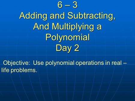 6 – 3 Adding and Subtracting, And Multiplying a Polynomial Day 2 Objective: Use polynomial operations in real – life problems.