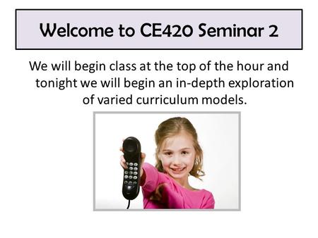 Welcome to CE420 Seminar 2 We will begin class at the top of the hour and tonight we will begin an in-depth exploration of varied curriculum models.