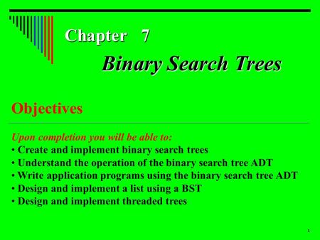 1 Chapter 7 Objectives Upon completion you will be able to: Create and implement binary search trees Understand the operation of the binary search tree.