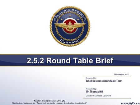 Presented to: Presented by: 2.5.2 Round Table Brief 1 Small Business Roundtable Team Mr. Thomas Hill Director of Contracts, Lakehurst 3 November 2014 NAVAIR.