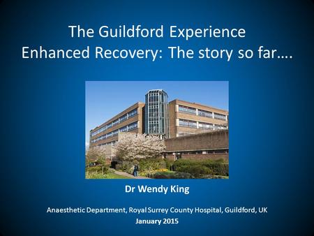 The Guildford Experience Enhanced Recovery: The story so far…. Dr Wendy King Anaesthetic Department, Royal Surrey County Hospital, Guildford, UK January.