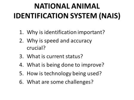 NATIONAL ANIMAL IDENTIFICATION SYSTEM (NAIS) 1.Why is identification important? 2.Why is speed and accuracy crucial? 3.What is current status? 4.What is.
