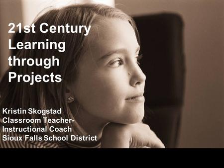 21st Century Learning through Projects Kristin Skogstad Classroom Teacher- Instructional Coach Sioux Falls School District.