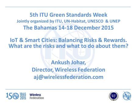 5th ITU Green Standards Week Jointly organized by ITU, UN-Habitat, UNESCO & UNEP The Bahamas 14-18 December 2015 IoT & Smart Cities: Balancing Risks &