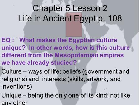 Chapter 5 Lesson 2 Life in Ancient Egypt p. 108 EQ : What makes the Egyptian culture unique? In other words, how is this culture different from the Mesopotamian.
