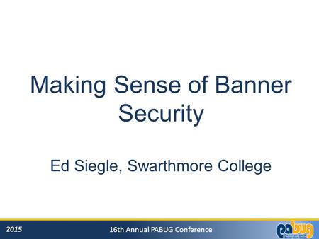 2015 16th Annual PABUG Conference Making Sense of Banner Security Ed Siegle, Swarthmore College.