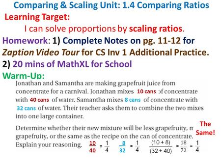 Comparing & Scaling Unit: 1.4 Comparing Ratios Learning Target: I can solve proportions by scaling ratios. Homework: 1) Complete Notes on pg. 11-12 for.