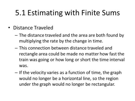 5.1 Estimating with Finite Sums Distance Traveled – The distance traveled and the area are both found by multiplying the rate by the change in time. –