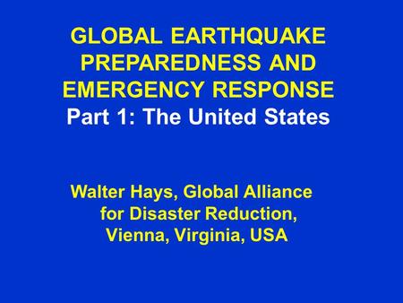 GLOBAL EARTHQUAKE PREPAREDNESS AND EMERGENCY RESPONSE Part 1: The United States Walter Hays, Global Alliance for Disaster Reduction, Vienna, Virginia,