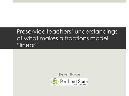 Preservice teachers’ understandings of what makes a fractions model “linear” Steven Boyce.