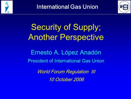 International Gas Union Security of Supply; Another Perspective Ernesto A. López Anadón President of International Gas Union World Forum Regulation III.