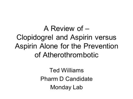 A Review of – Clopidogrel and Aspirin versus Aspirin Alone for the Prevention of Atherothrombotic Ted Williams Pharm D Candidate Monday Lab.