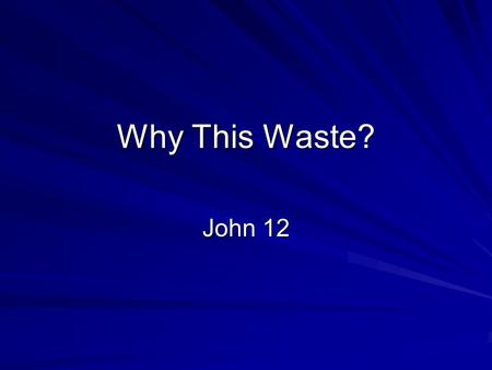 Why This Waste? John 12. JN 12:1 Six days before the Passover, Jesus arrived at Bethany, where Lazarus lived, whom Jesus had raised from the dead. JN.