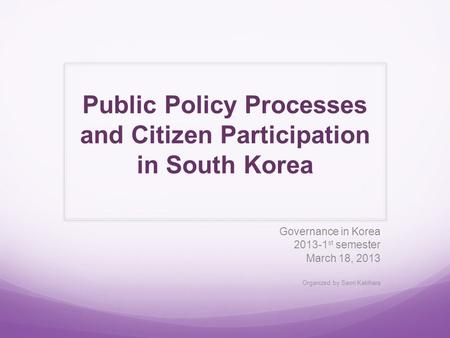 Public Policy Processes and Citizen Participation in South Korea Governance in Korea 2013-1 st semester March 18, 2013 Organized by Saori Kakihara.
