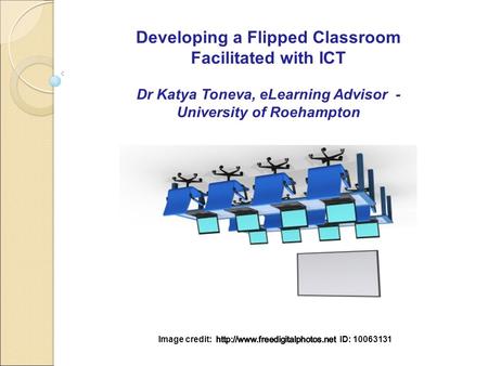 Developing a Flipped Classroom Facilitated with ICT Dr Katya Toneva, eLearning Advisor - University of Roehampton.