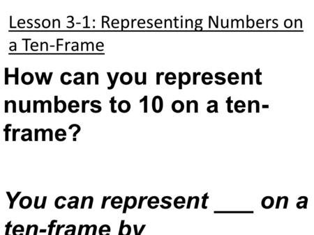 Lesson 3-1: Representing Numbers on a Ten-Frame How can you represent numbers to 10 on a ten- frame? You can represent ___ on a ten-frame by _____________.