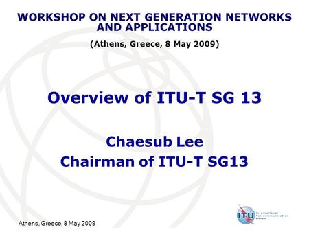 Athens, Greece, 8 May 2009 Overview of ITU-T SG 13 Chaesub Lee Chairman of ITU-T SG13 WORKSHOP ON NEXT GENERATION NETWORKS AND APPLICATIONS (Athens, Greece,