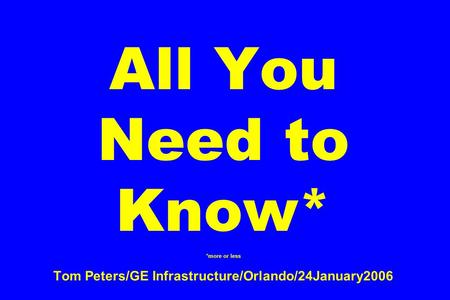 All You Need to Know* *more or less Tom Peters/GE Infrastructure/Orlando/24January2006.