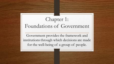 Chapter 1: Foundations of Government Government provides the framework and institutions through which decisions are made for the well-being of a group.