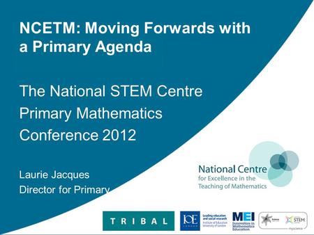 NCETM: Moving Forwards with a Primary Agenda The National STEM Centre Primary Mathematics Conference 2012 Laurie Jacques Director for Primary.