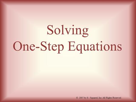Solving One-Step Equations © 2007 by S - Squared, Inc. All Rights Reserved.
