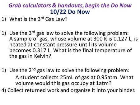 10/22 Do Now 1)What is the 3 rd Gas Law? 1)Use the 3 rd gas law to solve the following problem: A sample of gas, whose volume at 300 K is 0.127 L, is heated.