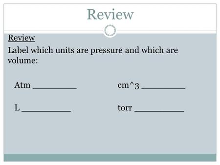 Review Label which units are pressure and which are volume: Atm ________cm^3 ________ L _________ torr _________.