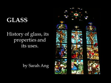 GLASS History of glass, its properties and its uses. by Sarah Ang.