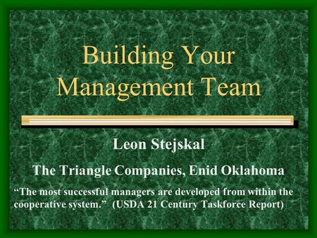 Building Your Management Team Leon Stejskal The Triangle Companies, Enid Oklahoma “The most successful managers are developed from within the cooperative.
