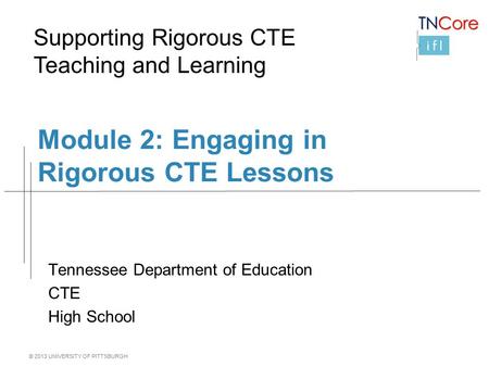 © 2013 UNIVERSITY OF PITTSBURGH Module 2: Engaging in Rigorous CTE Lessons Tennessee Department of Education CTE High School Supporting Rigorous CTE Teaching.