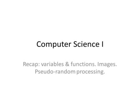 Computer Science I Recap: variables & functions. Images. Pseudo-random processing.