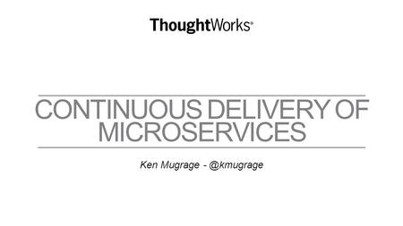 CONTINUOUS DELIVERY OF MICROSERVICES Ken Mugrage