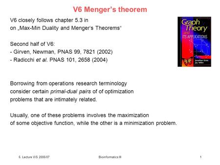6. Lecture WS 2006/07Bioinformatics III1 V6 Menger’s theorem V6 closely follows chapter 5.3 in on „Max-Min Duality and Menger‘s Theorems“ Second half of.