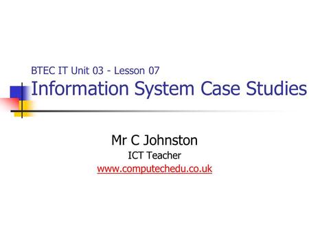 Mr C Johnston ICT Teacher www.computechedu.co.uk BTEC IT Unit 03 - Lesson 07 Information System Case Studies.