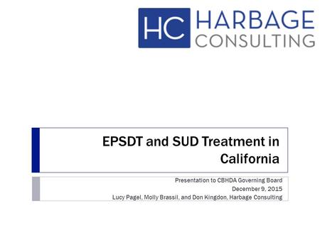 EPSDT and SUD Treatment in California Presentation to CBHDA Governing Board December 9, 2015 Lucy Pagel, Molly Brassil, and Don Kingdon, Harbage Consulting.