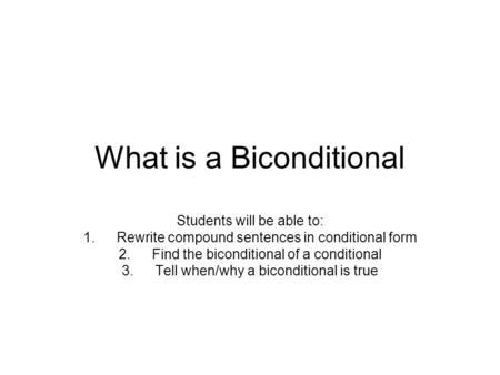 What is a Biconditional Students will be able to: 1.Rewrite compound sentences in conditional form 2.Find the biconditional of a conditional 3.Tell when/why.