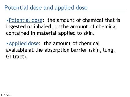 EHS 507 Potential dose: the amount of chemical that is ingested or inhaled, or the amount of chemical contained in material applied to skin. Applied dose: