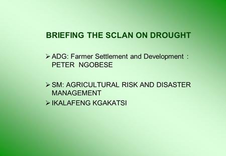 BRIEFING THE SCLAN ON DROUGHT  ADG: Farmer Settlement and Development : PETER NGOBESE  SM: AGRICULTURAL RISK AND DISASTER MANAGEMENT  IKALAFENG KGAKATSI.