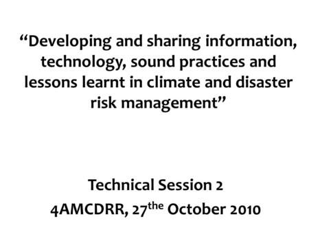 “Developing and sharing information, technology, sound practices and lessons learnt in climate and disaster risk management” Technical Session 2 4AMCDRR,