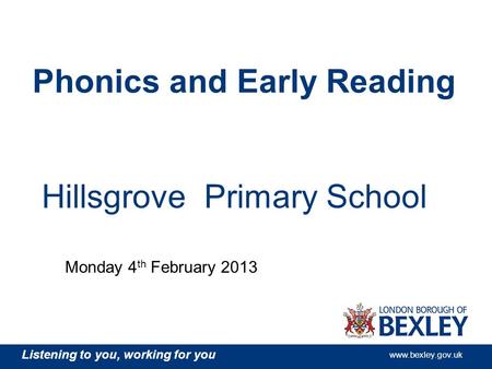 Listening to you, working for you www.bexley.gov.uk Hillsgrove Primary School Phonics and Early Reading Monday 4 th February 2013.