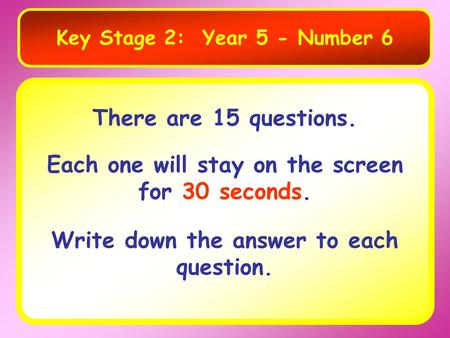 Key Stage 2: Year 5 - Number 6 There are 15 questions. Each one will stay on the screen for 30 seconds. Write down the answer to each question.