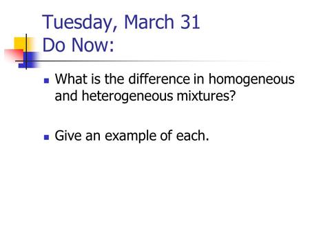 Tuesday, March 31 Do Now: What is the difference in homogeneous and heterogeneous mixtures? Give an example of each.
