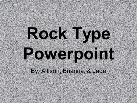 Rock Type Powerpoint By: Allison, Brianna, & Jade.